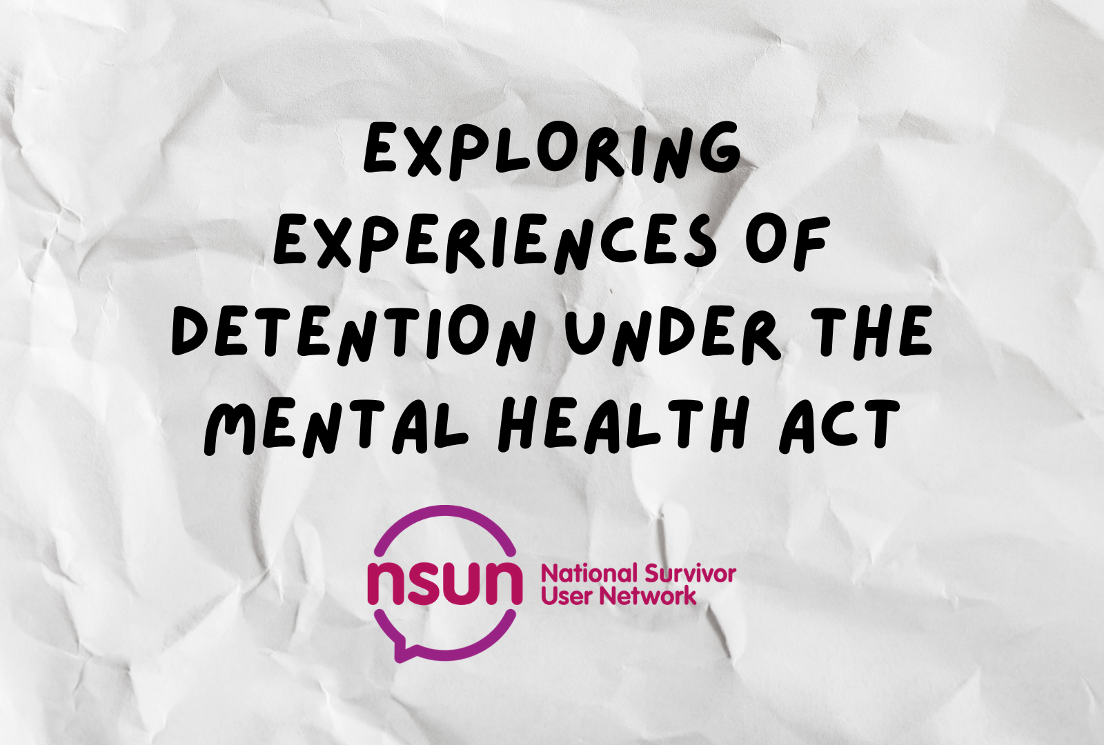 Text on a background of white crinkled paper. The text says "exploring experiences of detention under the mental health act" in bold black capital letters and the NSUN logo is underneath the text