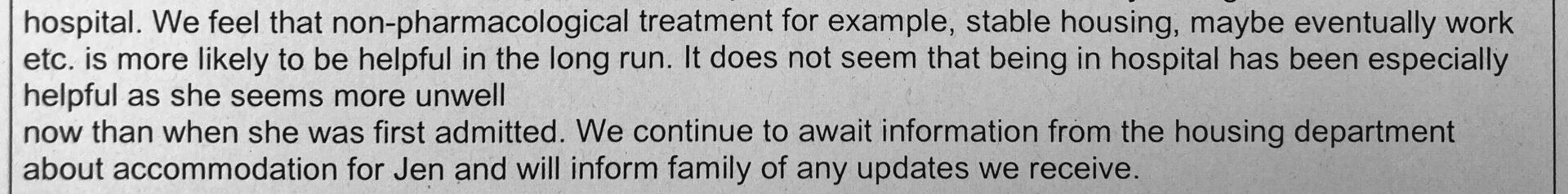 hospital. We feel that non-pharmacological treatment for example, stable housing, maybe eventually work etc. is more likely to be helpful in the long run. It does not seem that being in hospital has been especially helpful as she seems more unwell now than when she was first admitted. We continue to await information from the housing department about accommodation for Jen and will inform family of any updates we recieve