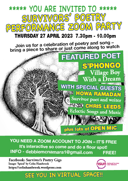 The white flyer displays yellow and white text set on a green background and overlayed on a illustration of an old tree. The text reads: 

You are invited to Survivor's Poetry Performance Zoom Party on Thursday 27 April 2023 at 7.30pm to 10.00pm. 

Join us for a celebration of poetry and song - bring a piece to share or just come along and watch. Featuring poet S'phongo, Village Boy With a Dream, and with special guests Howa Ramadan, Survivor poet and writer, and Chris Leeds with Eclectic songs and music, plus open mic. 

You need a Zoom account to join, it's free and interactive so do come and do a floor spot! For info contact Debbie and debbiemcnamara1@gmail.com. See you in virtual space! 

Facebook: Survivor's Poetry Gigs
Images: 'Spiral' by Colin Hambrook
https://colinhambrook.wordpress.com