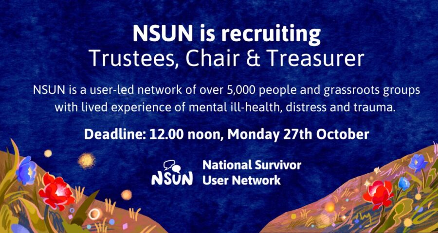 Text on a decorative background. Text reads: NSUN is recruiting Trustees, Chair & Treasurer. NSUN is a user-led network of over 5,000 people and grassroots groups with lived experience of mental ill-health, distress and trauma. Deadline: 12.00 noon, Monday 27th October