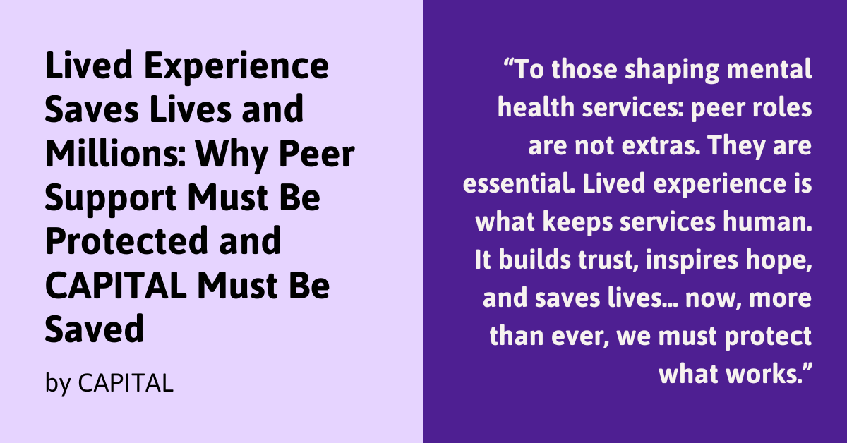 Graphic with the following text on a purple background: Lived Experience Saves Lives and Millions: Why Peer Support Must Be Protected and CAPITAL Must Be Saved By CAPITAL "“To those shaping mental health services: peer roles are not extras. They are essential. Lived experience is what keeps services human. It builds trust, inspires hope, and saves lives... now, more than ever, we must protect what works.”